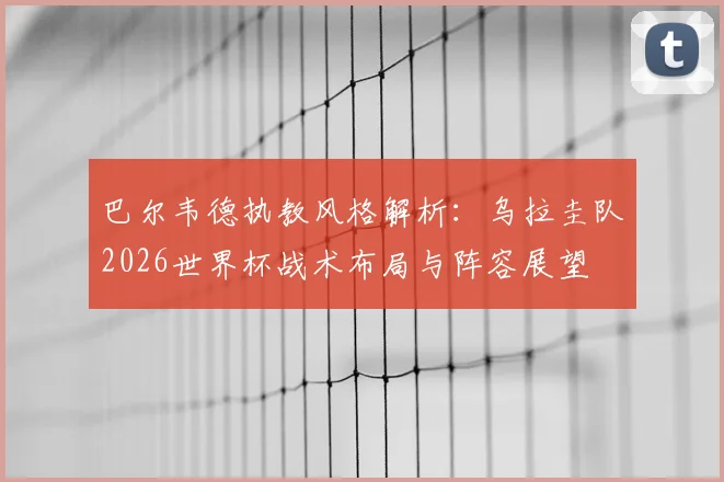 巴尔韦德执教风格解析:乌拉圭队2026世界杯战术布局与阵容展望