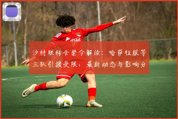 沙特联转会禁令解读:哈萨征服等三队引援受限,最新动态与影响分析