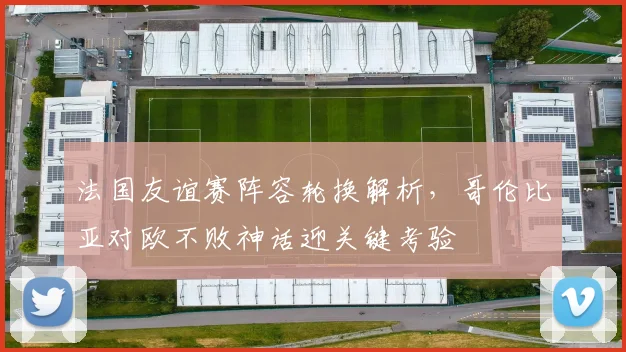 法国友谊赛阵容轮换解析，哥伦比亚对欧不败神话迎关键考验