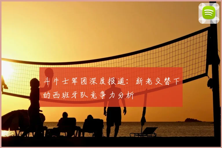 斗牛士军团深度报道：新老交替下的西班牙队竞争力分析