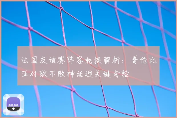 法国友谊赛阵容轮换解析,哥伦比亚对欧不败神话迎关键考验