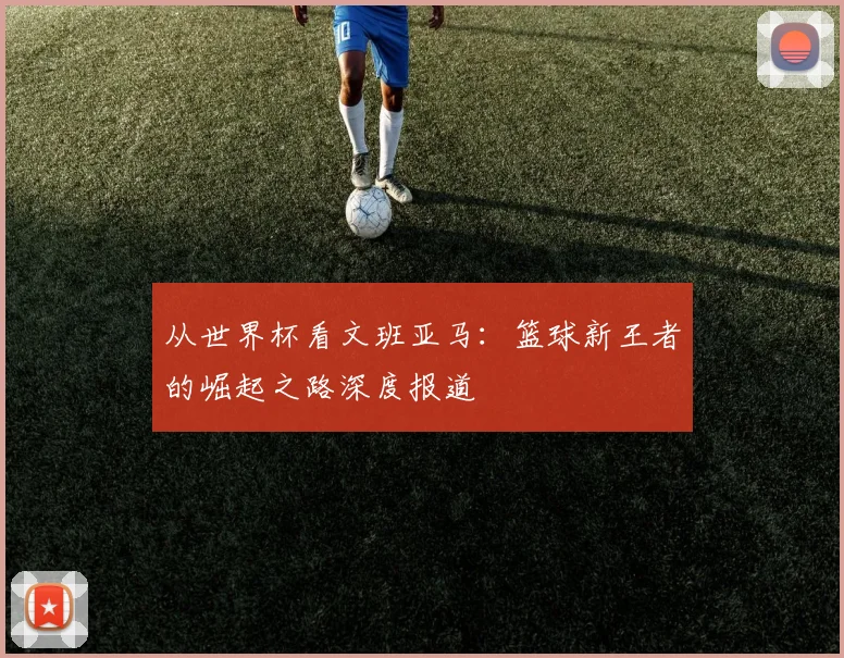 从世界杯看文班亚马：篮球新王者的崛起之路深度报道