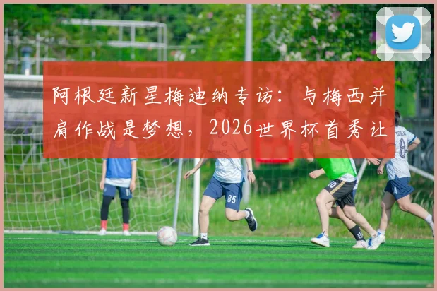 阿根廷新星梅迪纳专访：与梅西并肩作战是梦想，2026世界杯首秀让我无比兴奋