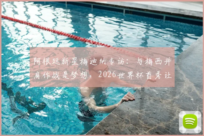 阿根廷新星梅迪纳专访:与梅西并肩作战是梦想,2026世界杯首秀让我无比兴奋