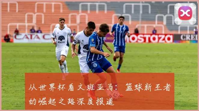 从世界杯看文班亚马:篮球新王者的崛起之路深度报道