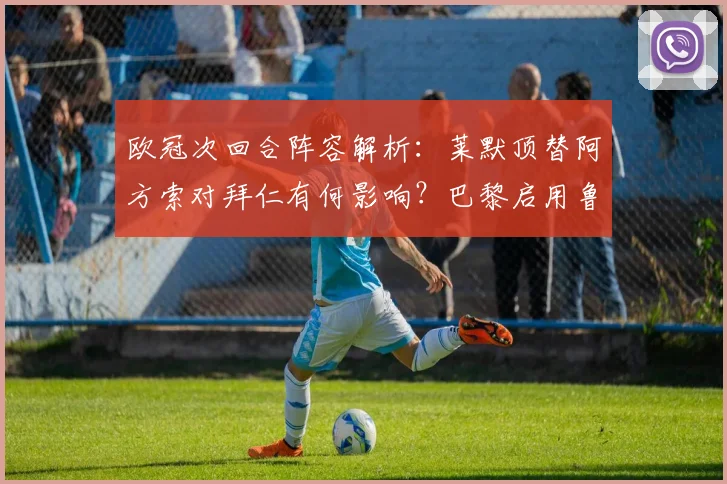 欧冠次回合阵容解析:莱默顶替阿方索对拜仁有何影响?巴黎启用鲁伊斯战术揭秘