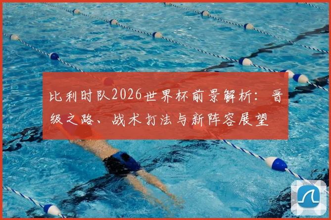比利时队2026世界杯前景解析:晋级之路、战术打法与新阵容展望