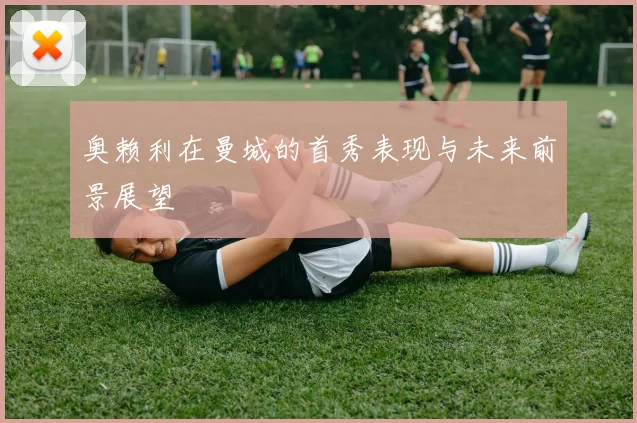 奥赖利在曼城的首秀表现与未来前景展望