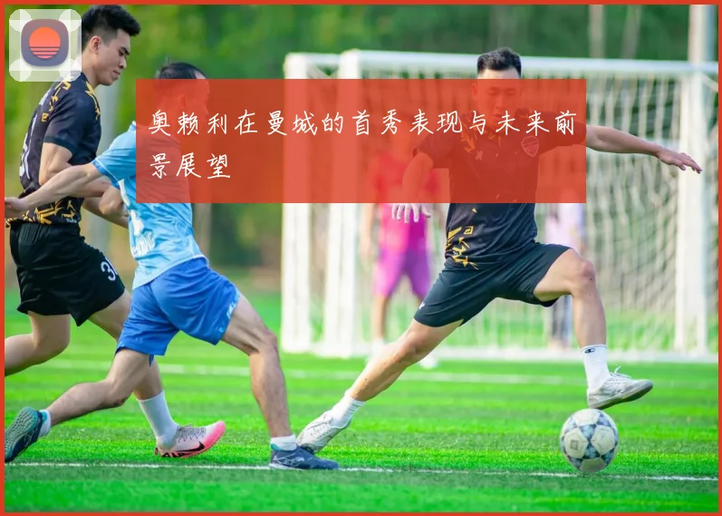 奥赖利在曼城的首秀表现与未来前景展望
