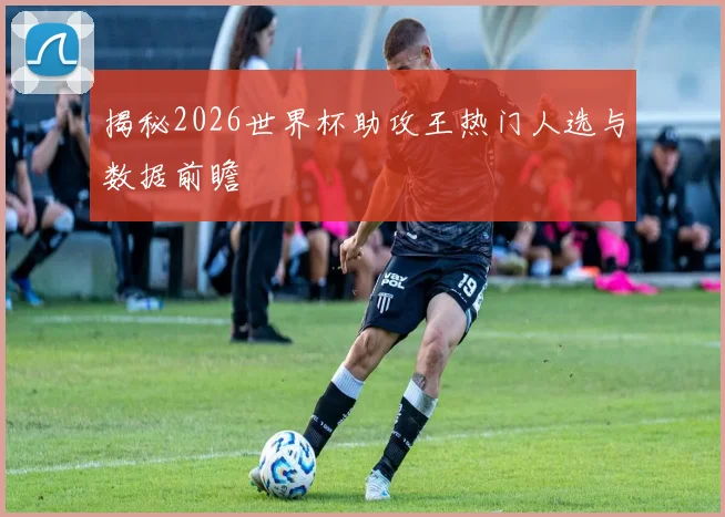 揭秘2026世界杯助攻王热门人选与数据前瞻